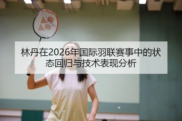 林丹在2026年国际羽联赛事中的状态回归与技术表现分析