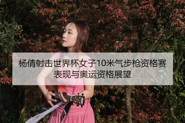 杨倩射击世界杯女子10米气步枪资格赛表现与奥运资格展望