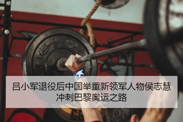 吕小军退役后中国举重新领军人物侯志慧冲刺巴黎奥运之路