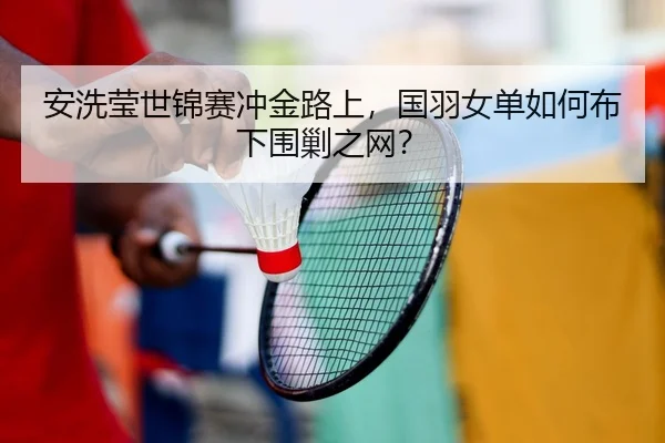 安洗莹世锦赛冲金路上，国羽女单如何布下围剿之网？