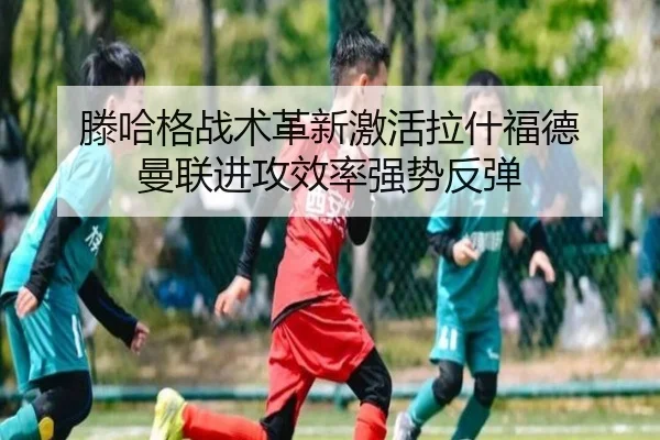 滕哈格战术革新激活拉什福德 曼联进攻效率强势反弹