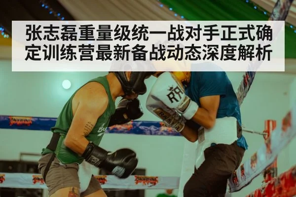 张志磊重量级统一战对手正式确定训练营最新备战动态深度解析